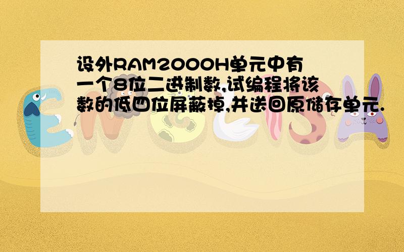 设外RAM2000H单元中有一个8位二进制数,试编程将该数的低四位屏蔽掉,并送回原储存单元.