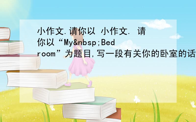 小作文.请你以 小作文. 请你以“My Bedroom”为题目,写一段有关你的卧室的话,要求5句以上.____