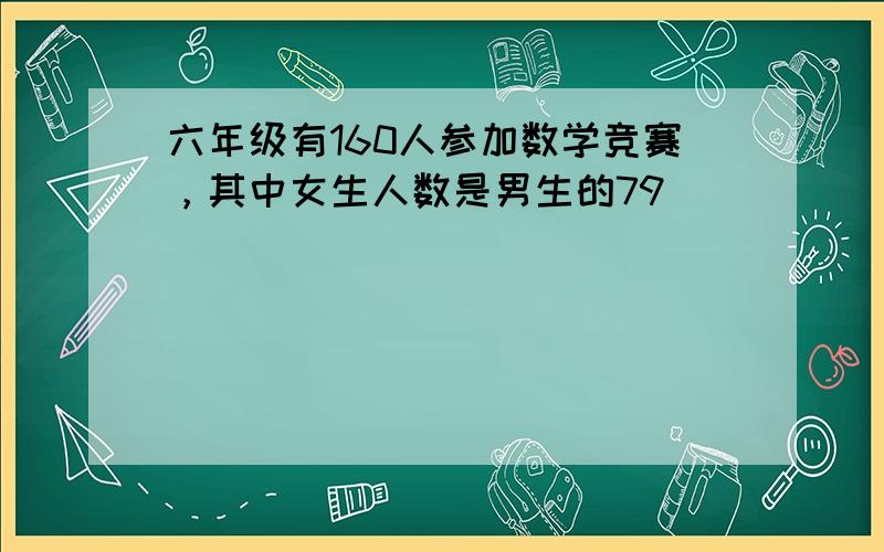 六年级有160人参加数学竞赛，其中女生人数是男生的79