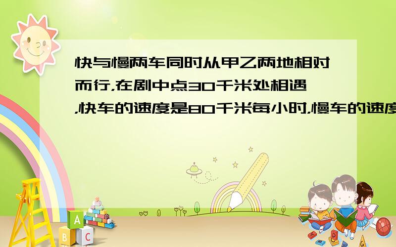 快与慢两车同时从甲乙两地相对而行，在剧中点30千米处相遇，快车的速度是80千米每小时，慢车的速度是每小时60千米，甲乙两