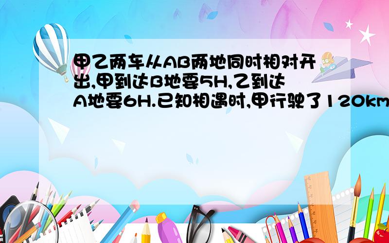 甲乙两车从AB两地同时相对开出,甲到达B地要5H,乙到达A地要6H.已知相遇时,甲行驶了120km,求乙行了多少