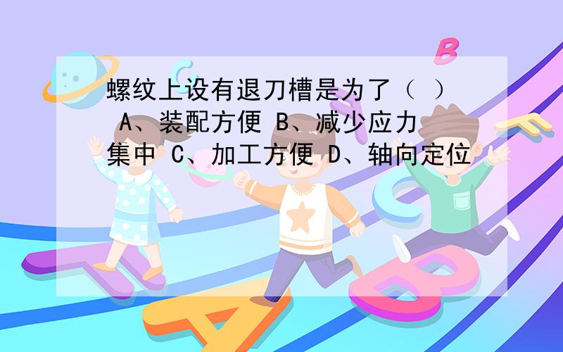 螺纹上设有退刀槽是为了（ ） A、装配方便 B、减少应力集中 C、加工方便 D、轴向定位