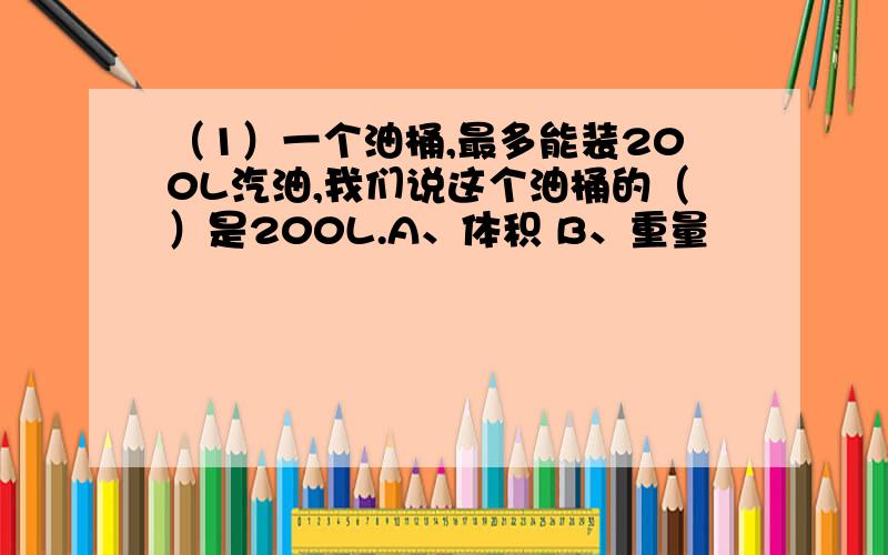 （1）一个油桶,最多能装200L汽油,我们说这个油桶的（）是200L.A、体积 B、重量