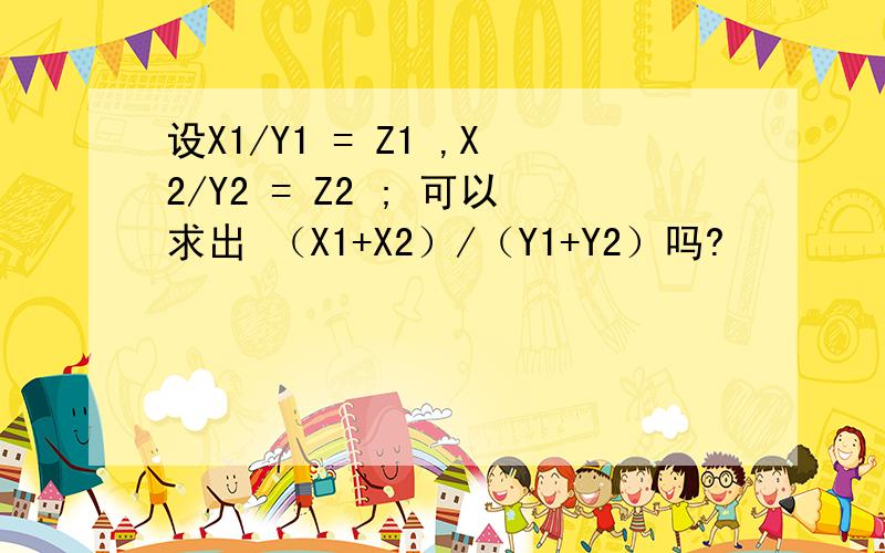 设X1/Y1 = Z1 ,X2/Y2 = Z2 ; 可以求出 （X1+X2）/（Y1+Y2）吗?