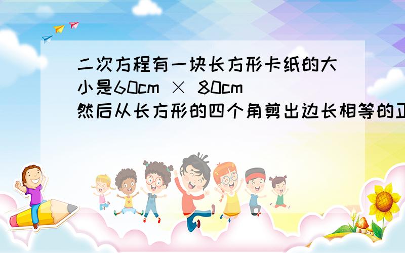 二次方程有一块长方形卡纸的大小是60cm × 80cm 然后从长方形的四个角剪出边长相等的正方形然后余下的卡纸可折成一个