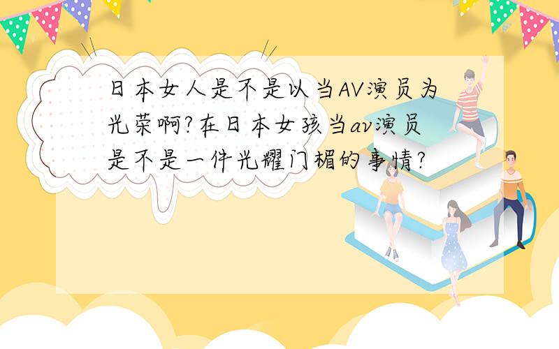 日本女人是不是以当AV演员为光荣啊?在日本女孩当av演员是不是一件光耀门楣的事情?