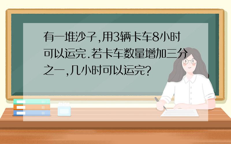 有一堆沙子,用3辆卡车8小时可以运完.若卡车数量增加三分之一,几小时可以运完?