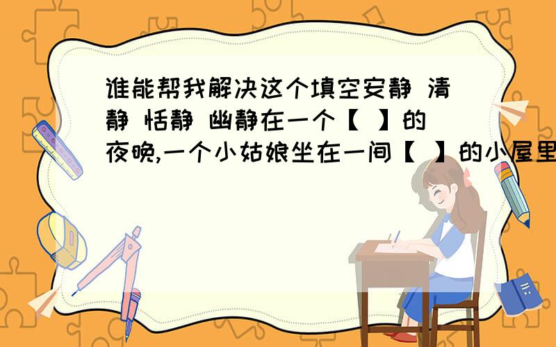 谁能帮我解决这个填空安静 清静 恬静 幽静在一个【 】的夜晚,一个小姑娘坐在一间【 】的小屋里,【 】的月光透过窗子照进