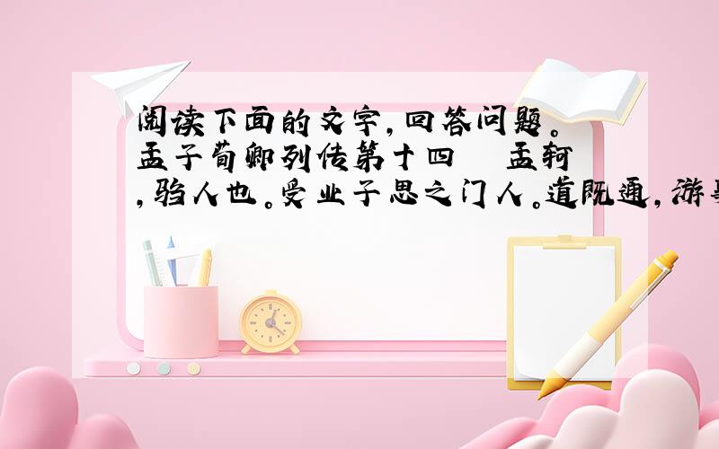 阅读下面的文字，回答问题。 孟子荀卿列传第十四 　　孟轲，驺人也。受业子思之门人。道既通，游事齐宣王，宣王不能用。适粱，