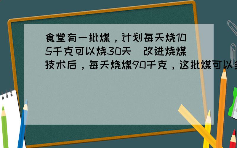 食堂有一批煤，计划每天烧105千克可以烧30天．改进烧煤技术后，每天烧煤90千克，这批煤可以多烧多少天？