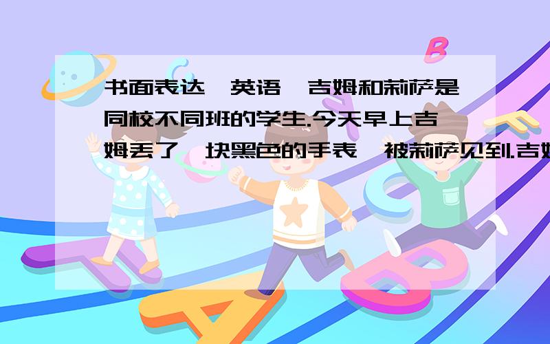 书面表达【英语】吉姆和莉萨是同校不同班的学生.今天早上吉姆丢了一块黑色的手表,被莉萨见到.吉姆写了一则寻物启事,莉萨写了