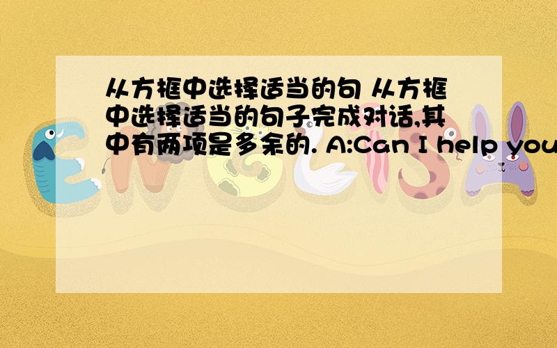 从方框中选择适当的句 从方框中选择适当的句子完成对话,其中有两项是多余的. A:Can I help you?B :Ye