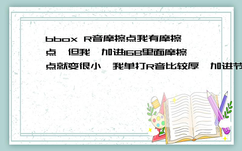 bbox R音摩擦点我有摩擦点,但我一加进16B里面摩擦点就变很小,我单打R音比较厚,加进节奏就变薄了,有些时候连摩擦点