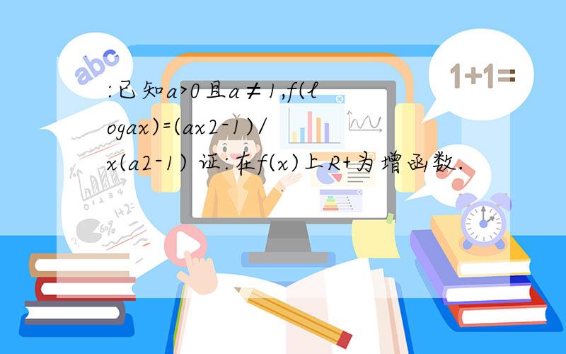 :已知a>0且a≠1,f(logax)=(ax2-1)/x(a2-1) 证:在f(x)上R+为增函数.