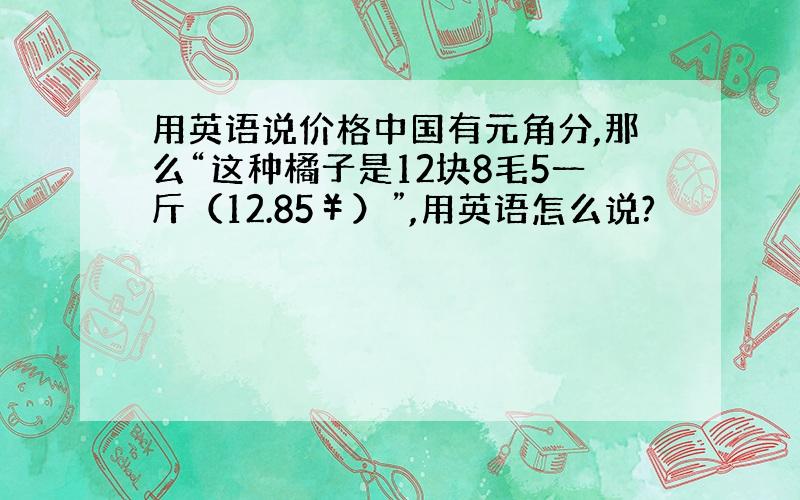 用英语说价格中国有元角分,那么“这种橘子是12块8毛5一斤（12.85￥）”,用英语怎么说?