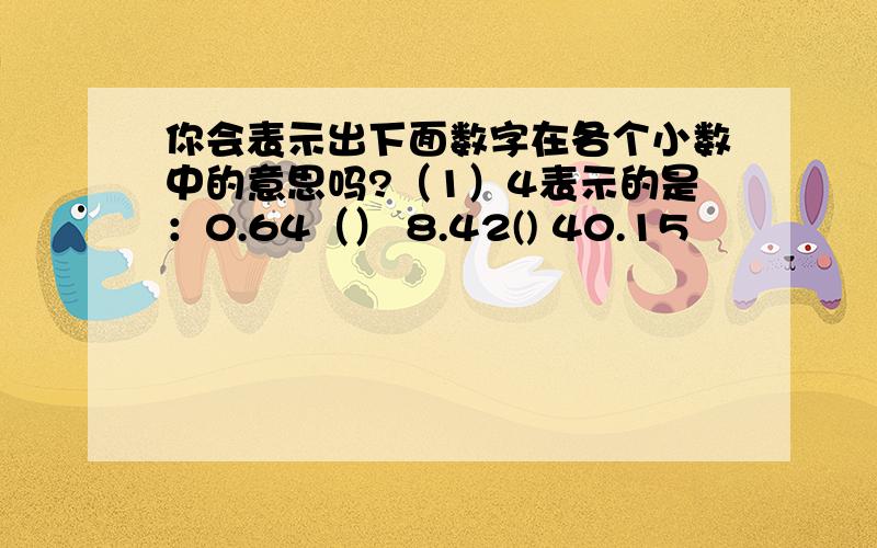 你会表示出下面数字在各个小数中的意思吗?（1）4表示的是：0.64（） 8.42() 40.15