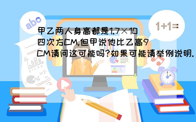 甲乙两人身高都是1.7×10四次方CM,但甲说他比乙高9CM请问这可能吗?如果可能请举例说明.