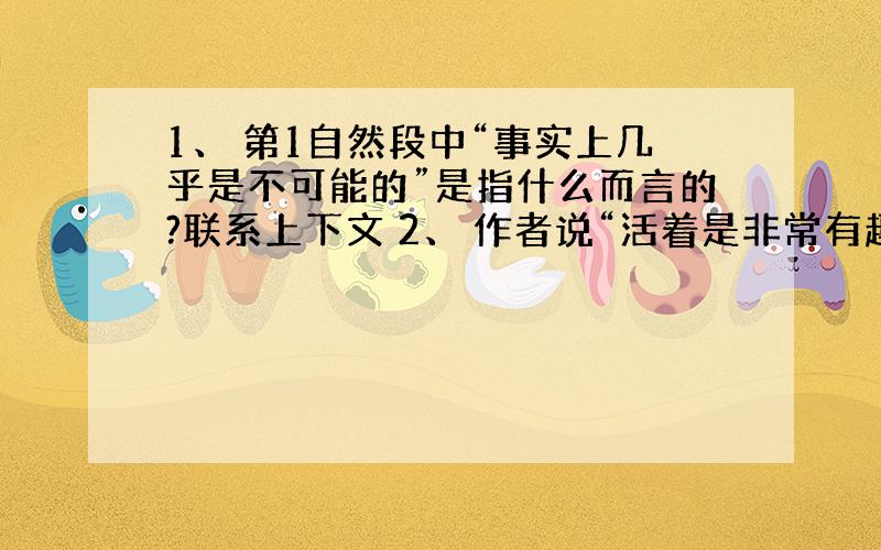 1、 第1自然段中“事实上几乎是不可能的”是指什么而言的?联系上下文 2、 作者说“活着是非常有趣