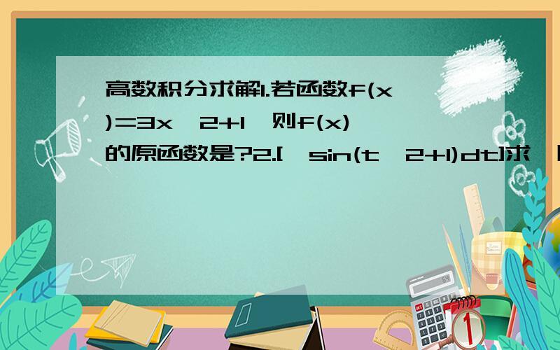 高数积分求解1.若函数f(x)=3x^2+1,则f(x)的原函数是?2.[∫sin(t^2+1)dt]求一阶导数?3.∫