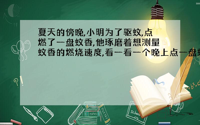 夏天的傍晚,小明为了驱蚊,点燃了一盘蚊香,他琢磨着想测量蚊香的燃烧速度,看一看一个晚上点一盘蚊香够不够