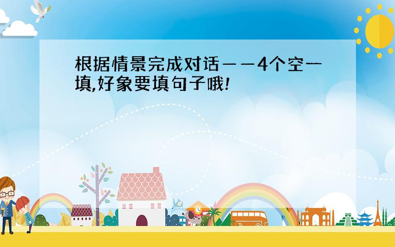 根据情景完成对话——4个空一填,好象要填句子哦!