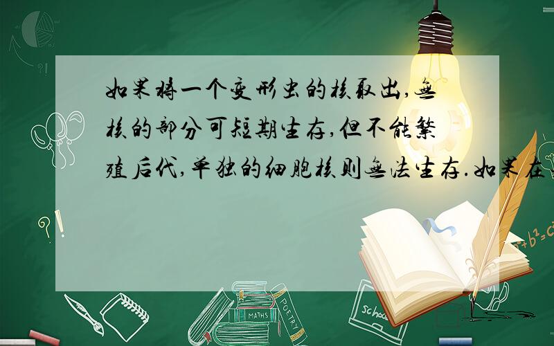 如果将一个变形虫的核取出,无核的部分可短期生存,但不能繁殖后代,单独的细胞核则无法生存.如果在去核后三天,再植回一个细胞