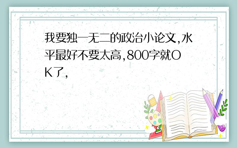 我要独一无二的政治小论文,水平最好不要太高,800字就OK了,