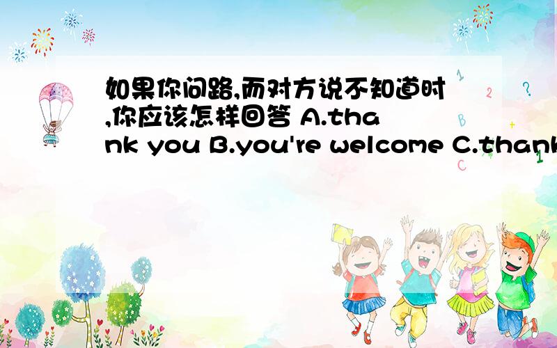 如果你问路,而对方说不知道时,你应该怎样回答 A.thank you B.you're welcome C.thank