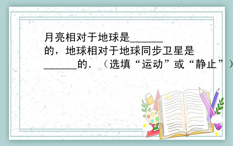 月亮相对于地球是______的，地球相对于地球同步卫星是______的．（选填“运动”或“静止”）．