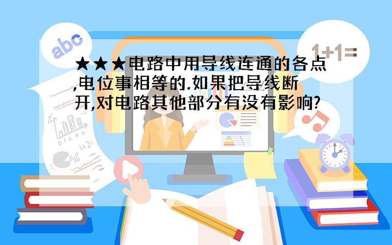 ★★★电路中用导线连通的各点,电位事相等的.如果把导线断开,对电路其他部分有没有影响?