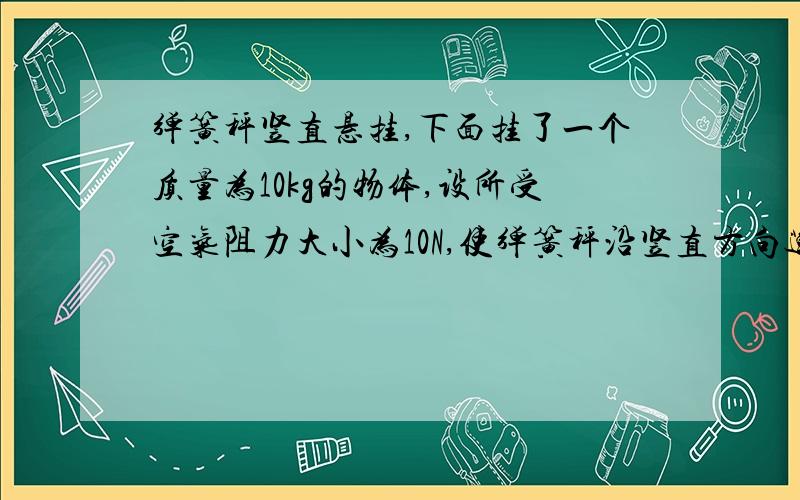 弹簧秤竖直悬挂,下面挂了一个质量为10kg的物体,设所受空气阻力大小为10N,使弹簧秤沿竖直方向运动