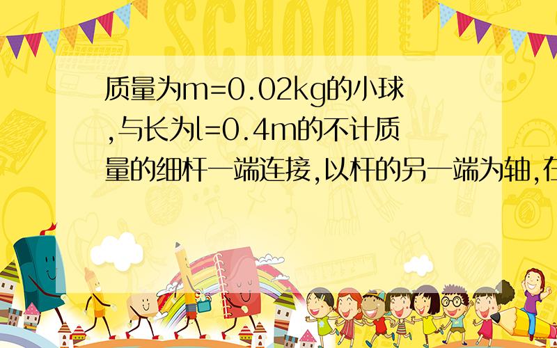 质量为m=0.02kg的小球,与长为l=0.4m的不计质量的细杆一端连接,以杆的另一端为轴,在竖直面内做圆周运动,当小球