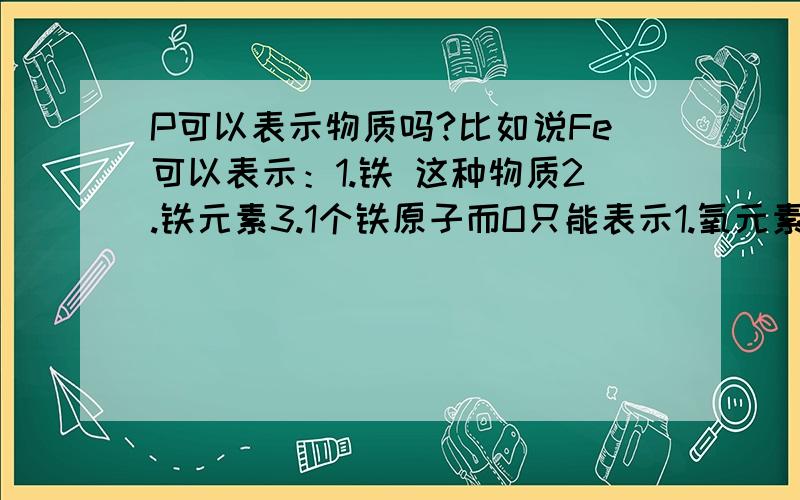 P可以表示物质吗?比如说Fe可以表示：1.铁 这种物质2.铁元素3.1个铁原子而O只能表示1.氧元素2.氧原子那么,P可