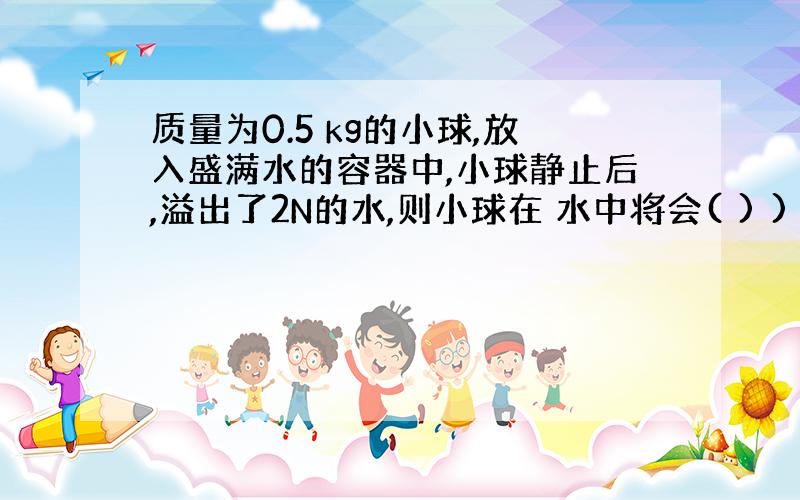 质量为0.5 kg的小球,放入盛满水的容器中,小球静止后,溢出了2N的水,则小球在 水中将会( ) )