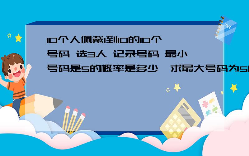 10个人佩戴1到10的10个号码 选3人 记录号码 最小号码是5的概率是多少,求最大号码为5的概率是多少