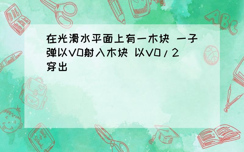 在光滑水平面上有一木块 一子弹以V0射入木块 以V0/2穿出