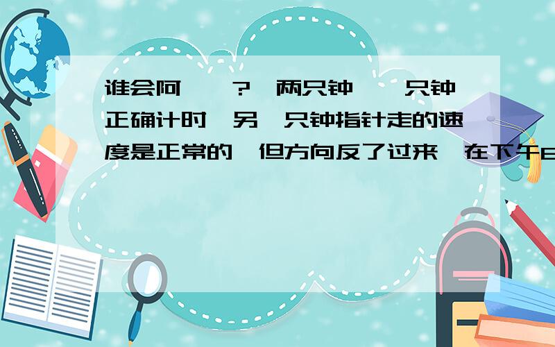 谁会阿``?`两只钟,一只钟正确计时,另一只钟指针走的速度是正常的,但方向反了过来,在下午8：00 两只钟时针指在同一时