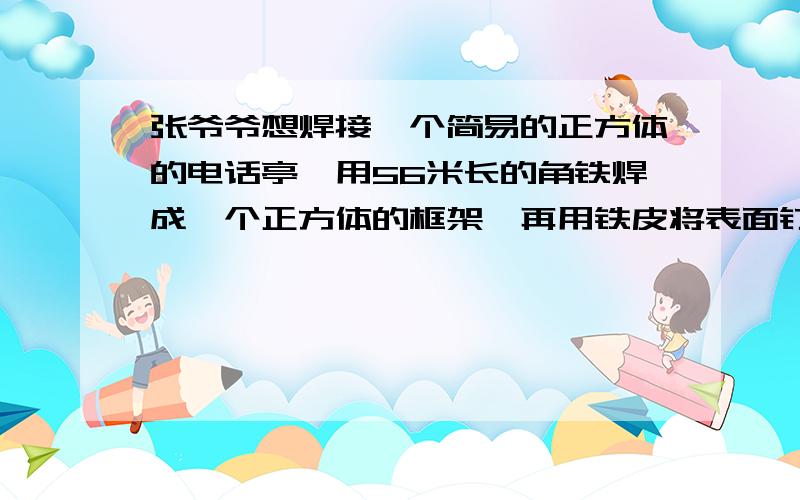 张爷爷想焊接一个简易的正方体的电话亭,用56米长的角铁焊成一个正方体的框架,再用铁皮将表面钉紧,这个正方体的电话亭至少需