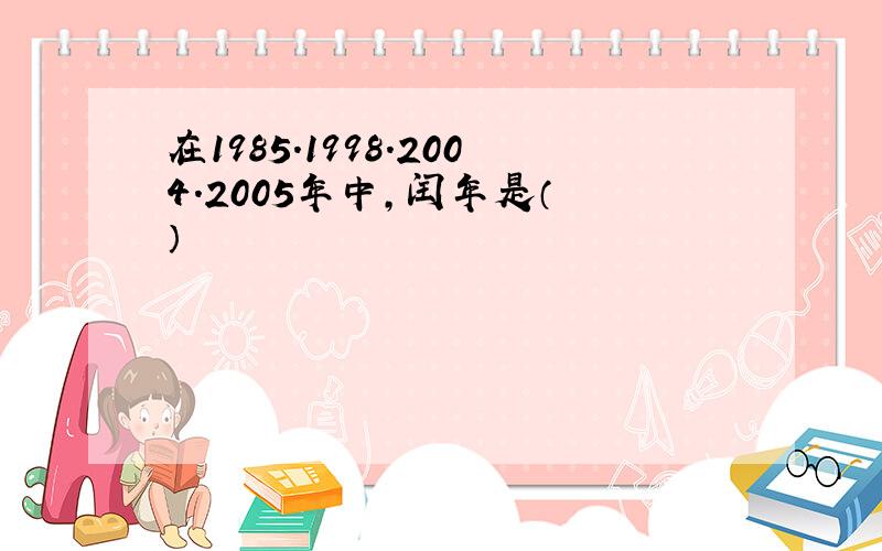 在1985.1998.2004.2005年中,闰年是（ ）