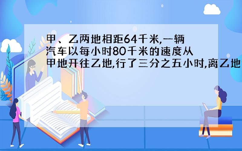 甲、乙两地相距64千米,一辆汽车以每小时80千米的速度从甲地开往乙地,行了三分之五小时,离乙地还有多少千米?