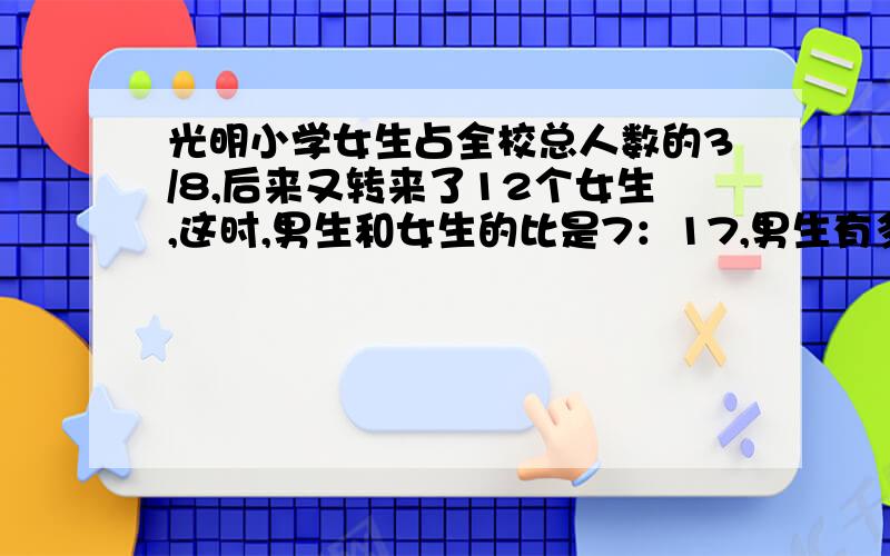 光明小学女生占全校总人数的3/8,后来又转来了12个女生,这时,男生和女生的比是7：17,男生有多少人?（用方程解）