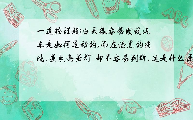 一道物理题:白天很容易发现汽车是如何运动的,而在漆黑的夜晚,虽然亮着灯,却不容易判断,这是什么原因?