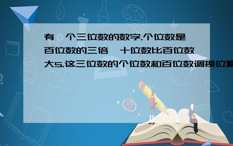 有一个三位数的数字.个位数是百位数的三倍,十位数比百位数大5.这三位数的个位数和百位数调换位置的话,得到的数字是原来的数