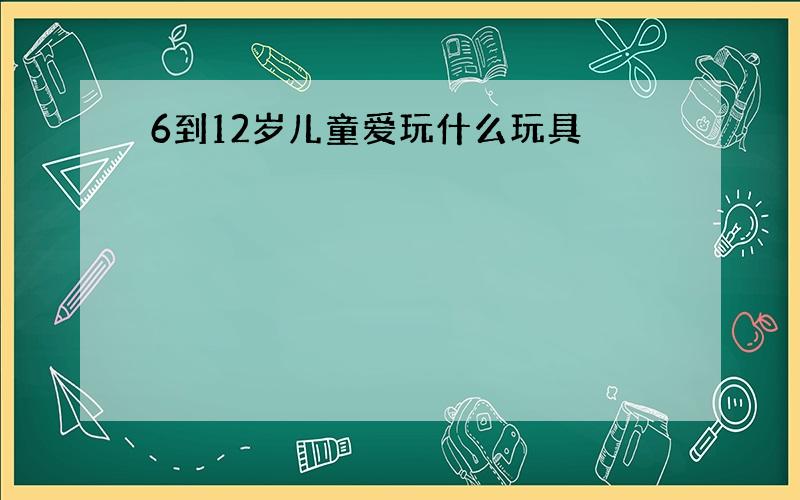 6到12岁儿童爱玩什么玩具