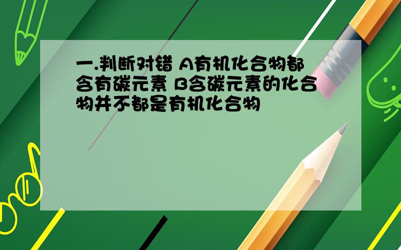 一.判断对错 A有机化合物都含有碳元素 B含碳元素的化合物并不都是有机化合物