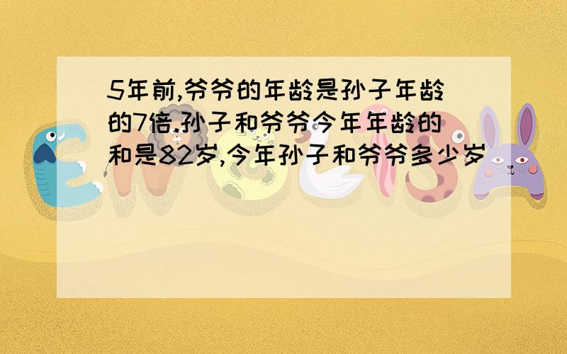 5年前,爷爷的年龄是孙子年龄的7倍.孙子和爷爷今年年龄的和是82岁,今年孙子和爷爷多少岁