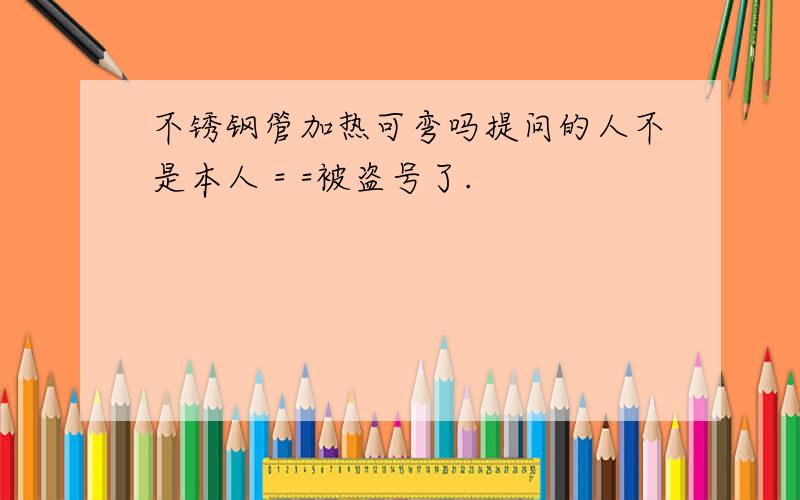 不锈钢管加热可弯吗提问的人不是本人 = =被盗号了.