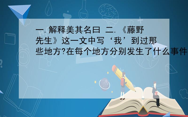 一.解释美其名曰 二.《藤野先生》这一文中写‘我’到过那些地方?在每个地方分别发生了什么事件