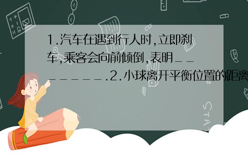 1.汽车在遇到行人时,立即刹车,乘客会向前倾倒,表明_______.2.小球离开平衡位置的距离s后放手,则小球做