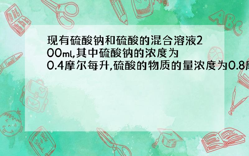 现有硫酸钠和硫酸的混合溶液200ml,其中硫酸钠的浓度为0.4摩尔每升,硫酸的物质的量浓度为0.8摩尔每升,现要求将上述